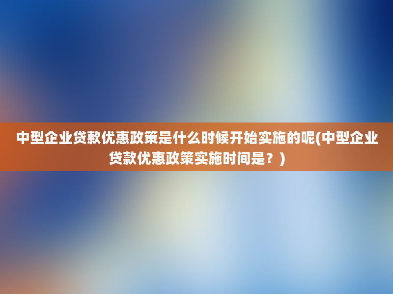 中型企业贷款优惠政策是什么时候开始实施的呢(中型企业贷款优惠政策实施时间是？)