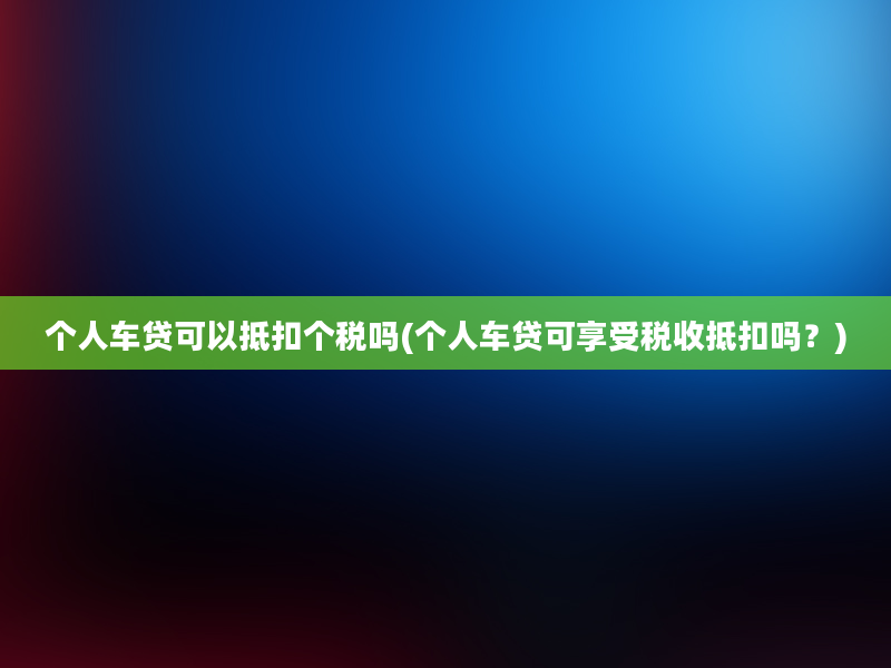 个人车贷可以抵扣个税吗(个人车贷可享受税收抵扣吗？)