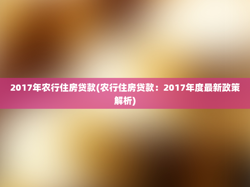 2017年农行住房贷款(农行住房贷款：2017年度最新政策解析)