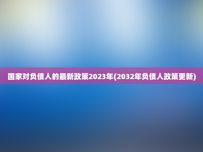 国家对负债人的最新政策2023年(2032年负债人政策更新)