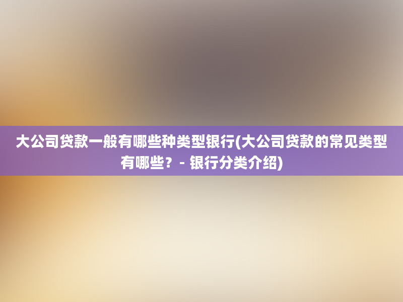 大公司贷款一般有哪些种类型银行(大公司贷款的常见类型有哪些？- 银行分类介绍)