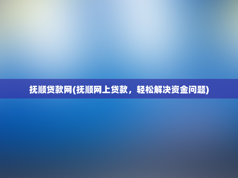 抚顺贷款网(抚顺网上贷款，轻松解决资金问题)