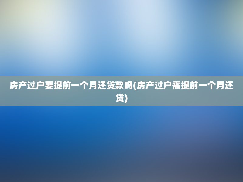 房产过户要提前一个月还贷款吗(房产过户需提前一个月还贷)