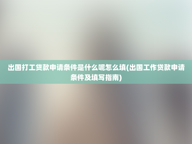 出国打工贷款申请条件是什么呢怎么填(出国工作贷款申请条件及填写指南)