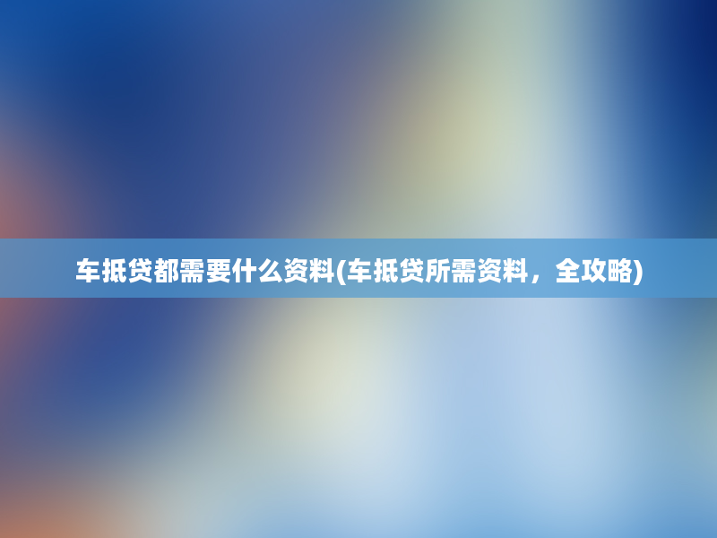 车抵贷都需要什么资料(车抵贷所需资料，全攻略)