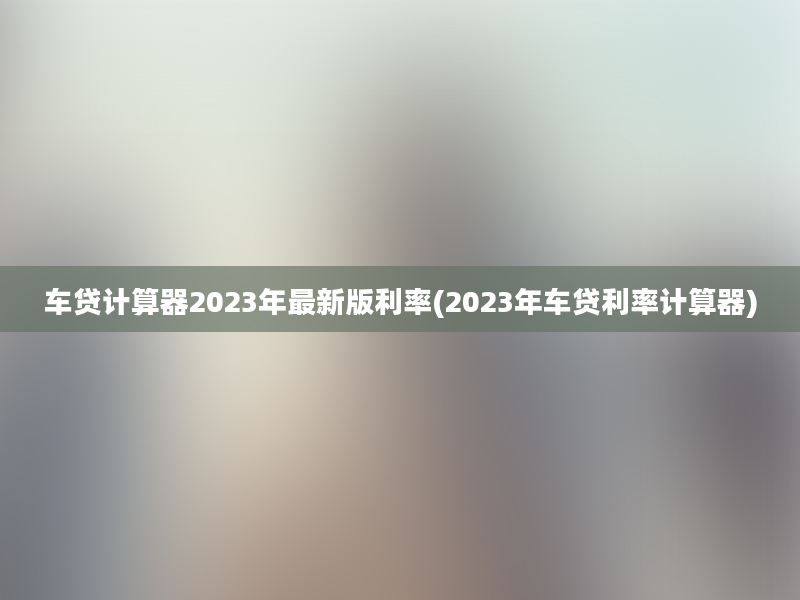 车贷计算器2023年最新版利率(2023年车贷利率计算器)