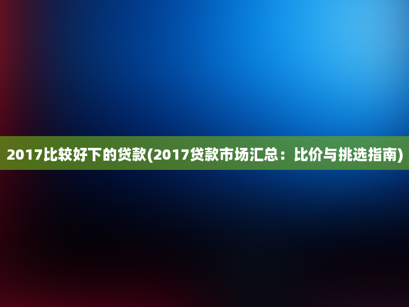 2017比较好下的贷款(2017贷款市场汇总：比价与挑选指南)