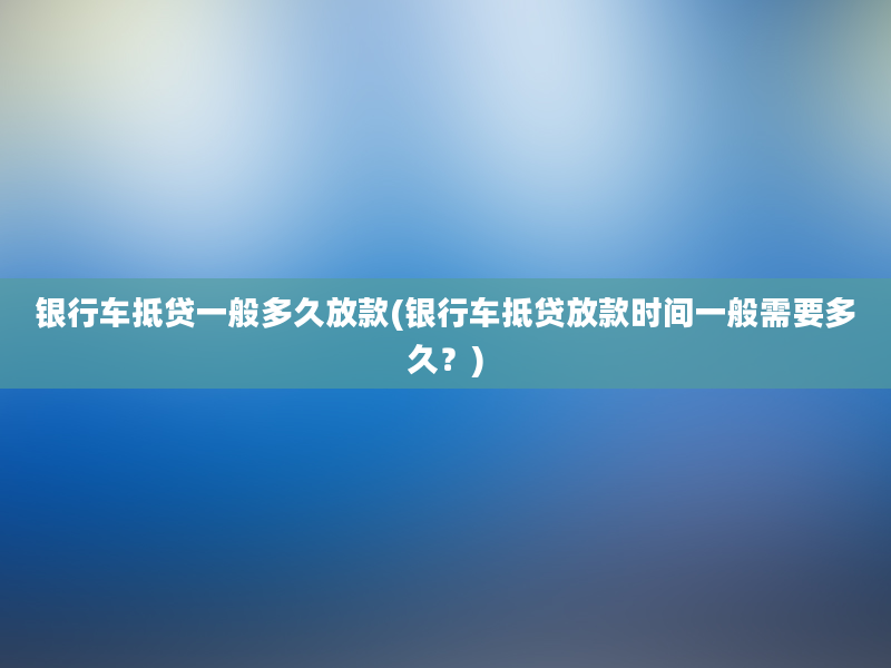 银行车抵贷一般多久放款(银行车抵贷放款时间一般需要多久？)