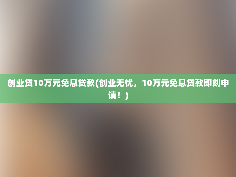 创业贷10万元免息贷款(创业无忧，10万元免息贷款即刻申请！)