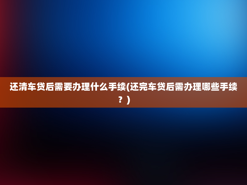 还清车贷后需要办理什么手续(还完车贷后需办理哪些手续？)