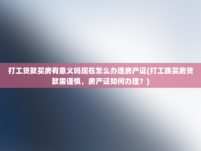 打工贷款买房有意义吗现在怎么办理房产证(打工族买房贷款需谨慎，房产证如何办理？)