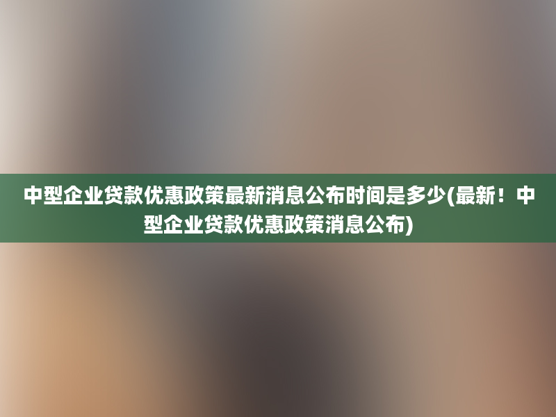 中型企业贷款优惠政策最新消息公布时间是多少(最新！中型企业贷款优惠政策消息公布)