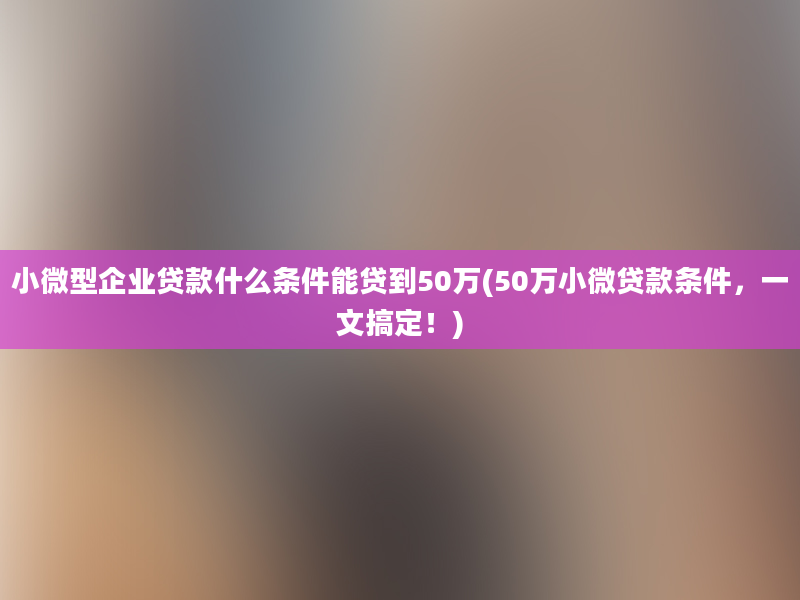 小微型企业贷款什么条件能贷到50万(50万小微贷款条件，一文搞定！)