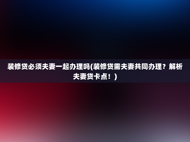 装修贷必须夫妻一起办理吗(装修贷需夫妻共同办理？解析夫妻贷卡点！)