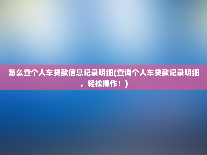 怎么查个人车贷款信息记录明细(查询个人车贷款记录明细，轻松操作！)