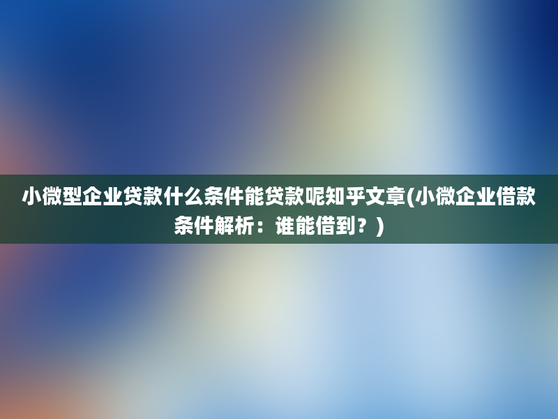 小微型企业贷款什么条件能贷款呢知乎文章(小微企业借款条件解析：谁能借到？)