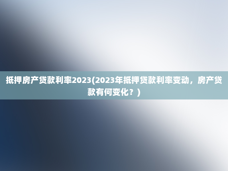 抵押房产贷款利率2023(2023年抵押贷款利率变动，房产贷款有何变化？)