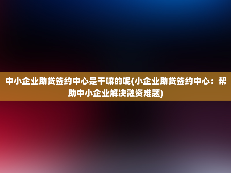 中小企业助贷签约中心是干嘛的呢(小企业助贷签约中心：帮助中小企业解决融资难题)