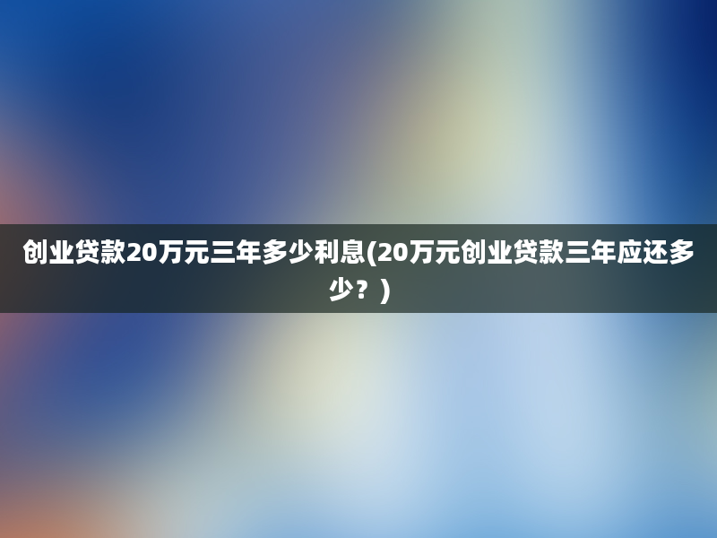 创业贷款20万元三年多少利息(20万元创业贷款三年应还多少？)