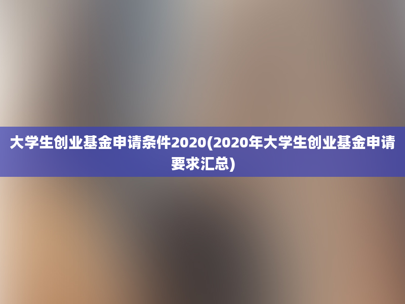 大学生创业基金申请条件2020(2020年大学生创业基金申请要求汇总)