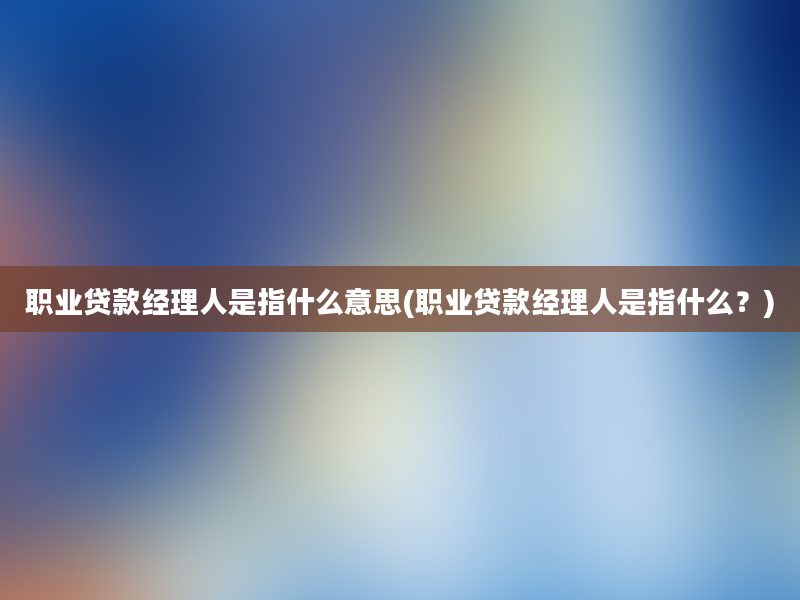 职业贷款经理人是指什么意思(职业贷款经理人是指什么？)