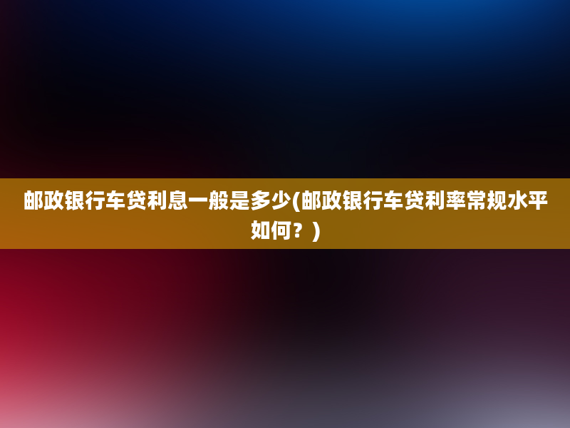 邮政银行车贷利息一般是多少(邮政银行车贷利率常规水平如何？)