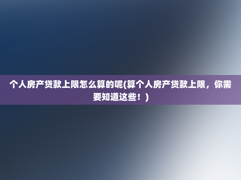 个人房产贷款上限怎么算的呢(算个人房产贷款上限，你需要知道这些！)