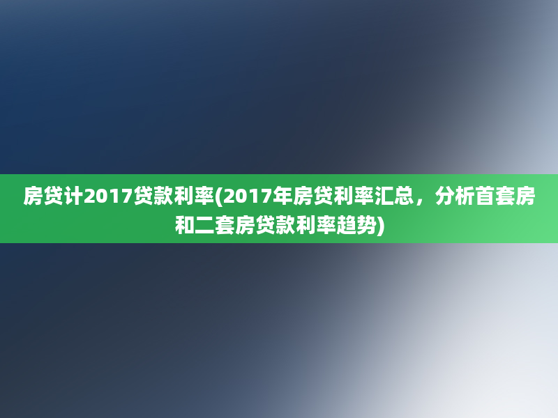 房贷计2017贷款利率(2017年房贷利率汇总，分析首套房和二套房贷款利率趋势)