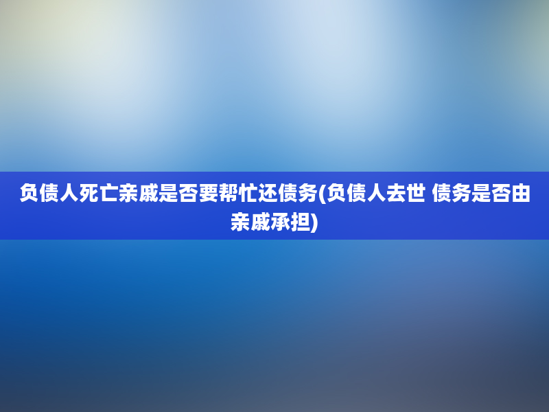 负债人死亡亲戚是否要帮忙还债务(负债人去世 债务是否由亲戚承担)