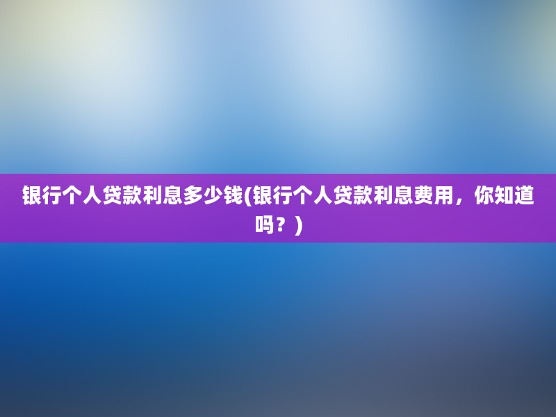 银行个人贷款利息多少钱(银行个人贷款利息费用，你知道吗？)