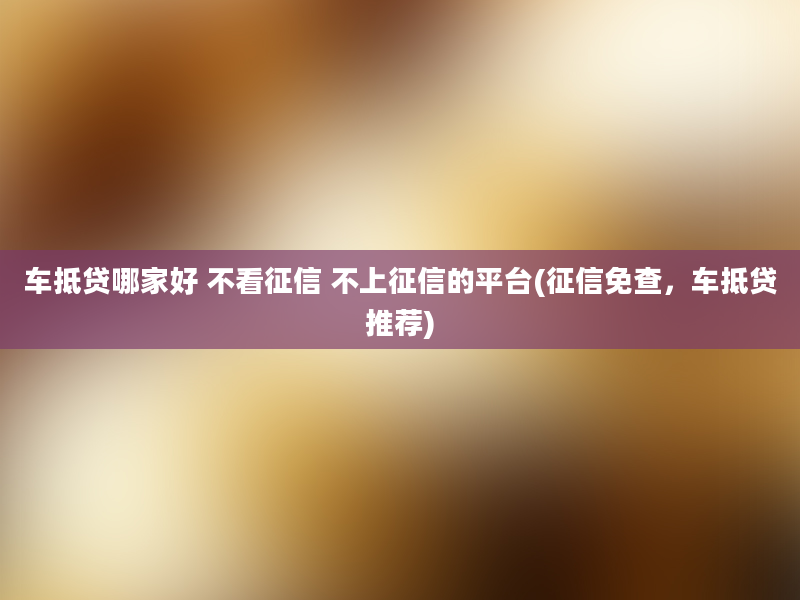 车抵贷哪家好 不看征信 不上征信的平台(征信免查，车抵贷推荐)