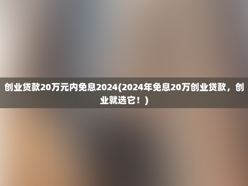 创业贷款20万元内免息2024(2024年免息20万创业贷款，创业就选它！)