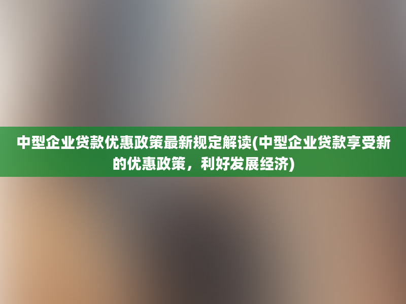 中型企业贷款优惠政策最新规定解读(中型企业贷款享受新的优惠政策，利好发展经济)