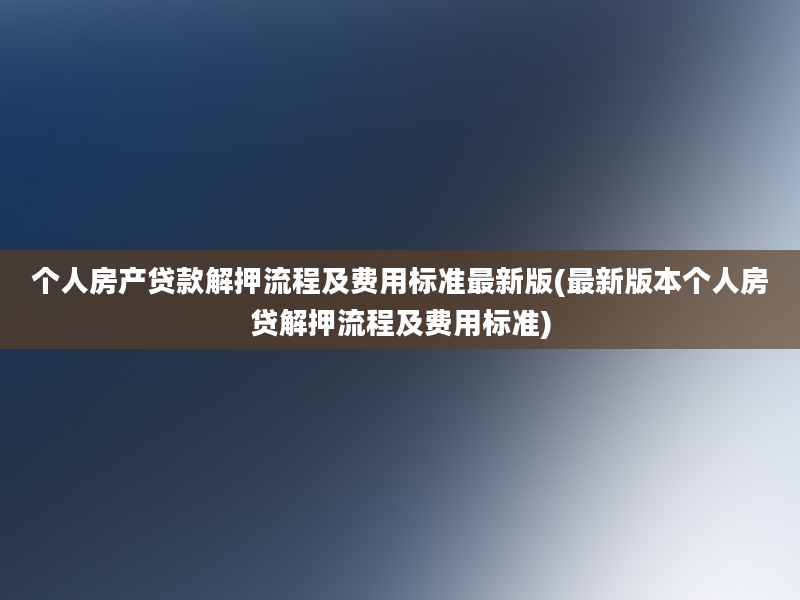 个人房产贷款解押流程及费用标准最新版(最新版本个人房贷解押流程及费用标准)