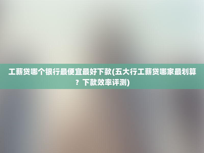 工薪贷哪个银行最便宜最好下款(五大行工薪贷哪家最划算？下款效率评测)