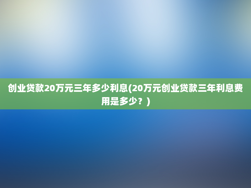 创业贷款20万元三年多少利息(20万元创业贷款三年利息费用是多少？)