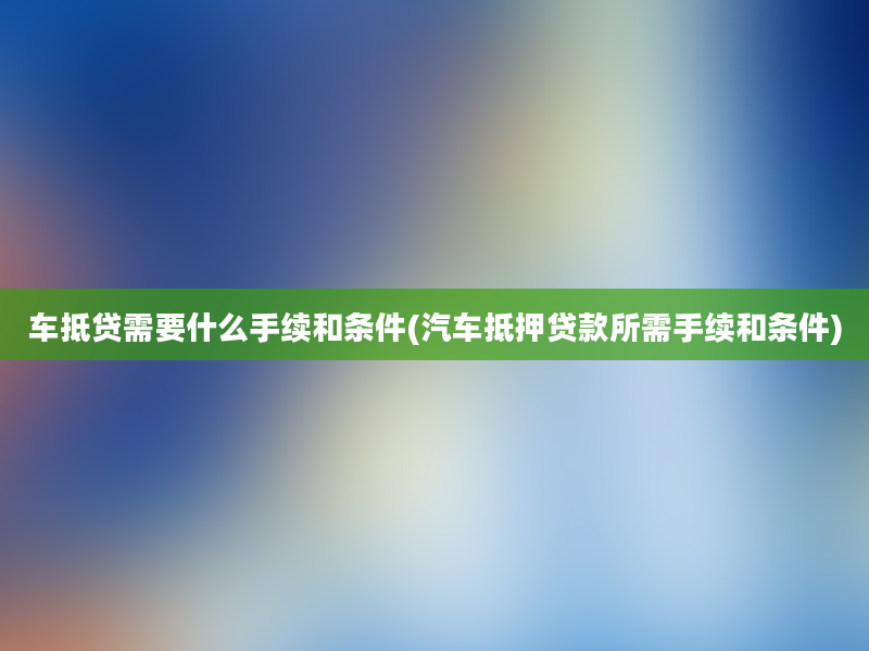 车抵贷需要什么手续和条件(汽车抵押贷款所需手续和条件)