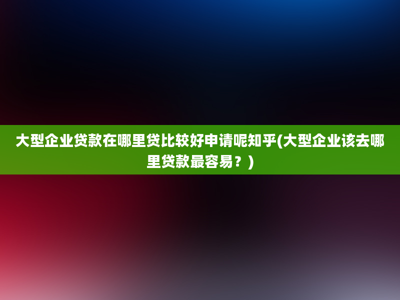 大型企业贷款在哪里贷比较好申请呢知乎(大型企业该去哪里贷款最容易？)