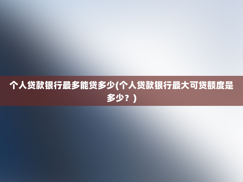 个人贷款银行最多能贷多少(个人贷款银行最大可贷额度是多少？)