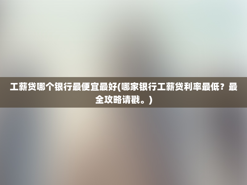 工薪贷哪个银行最便宜最好(哪家银行工薪贷利率最低？最全攻略请戳。)