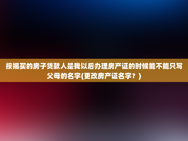 按揭买的房子贷款人是我以后办理房产证的时候能不能只写父母的名字(更改房产证名字？)