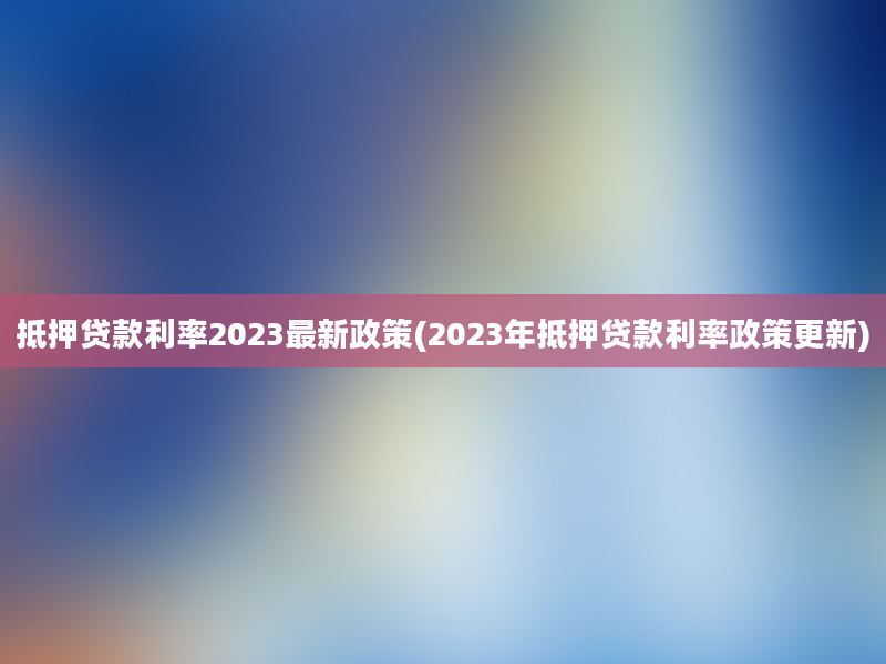 抵押贷款利率2023最新政策(2023年抵押贷款利率政策更新)