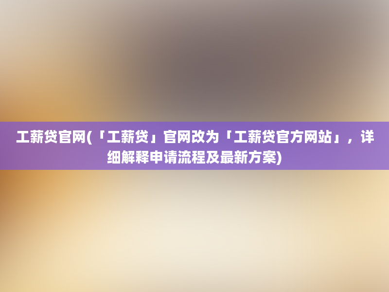 工薪贷官网(「工薪贷」官网改为「工薪贷官方网站」，详细解释申请流程及最新方案)