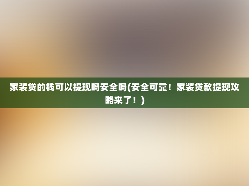 家装贷的钱可以提现吗安全吗(安全可靠！家装贷款提现攻略来了！)