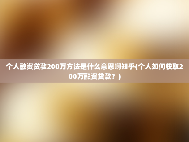 个人融资贷款200万方法是什么意思啊知乎(个人如何获取200万融资贷款？)