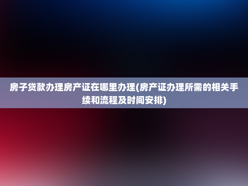 房子贷款办理房产证在哪里办理(房产证办理所需的相关手续和流程及时间安排)