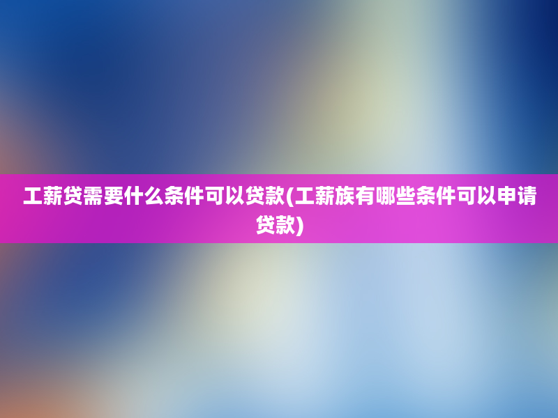 工薪贷需要什么条件可以贷款(工薪族有哪些条件可以申请贷款)