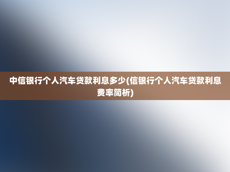 中信银行个人汽车贷款利息多少(信银行个人汽车贷款利息费率简析)