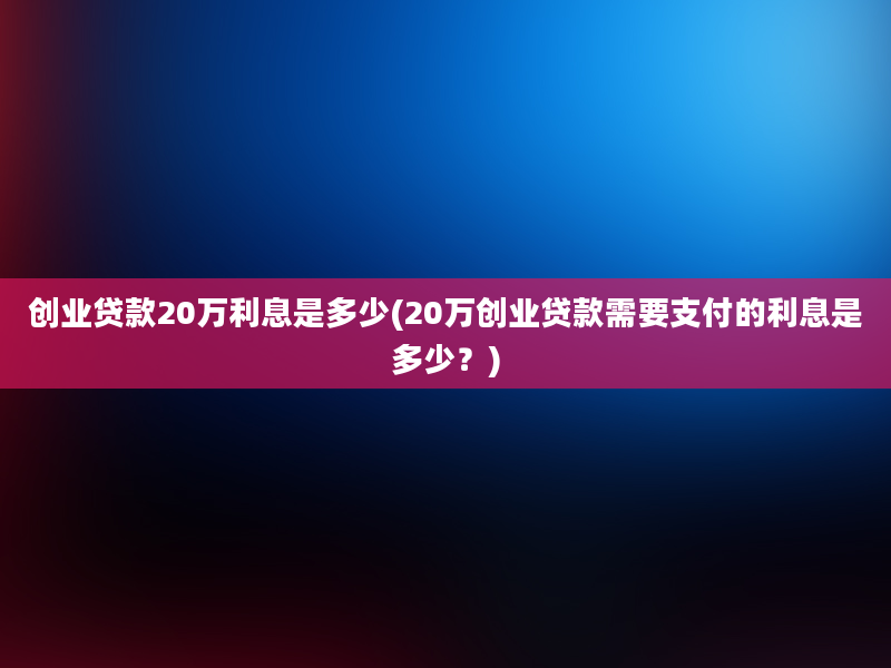 创业贷款20万利息是多少(20万创业贷款需要支付的利息是多少？)