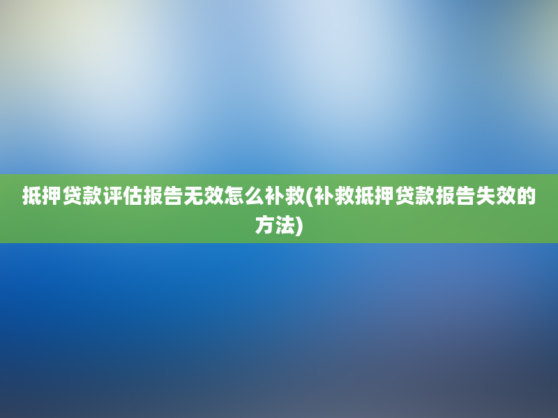 抵押贷款评估报告无效怎么补救(补救抵押贷款报告失效的方法)